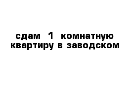 сдам  1- комнатную квартиру в заводском